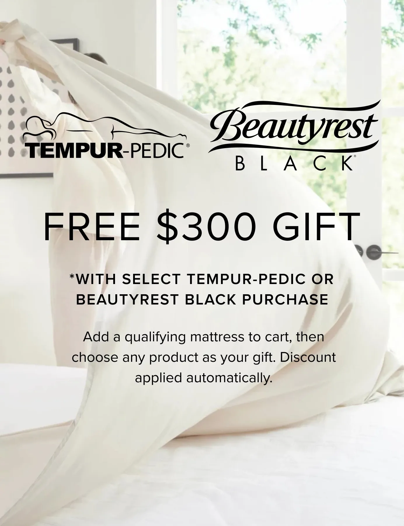 Free $300 Gift With Select Tempur-Pedic Or BeautyRest Black Purchase. Add A Qualifying Mattress To Cart, Then Choose Any Product As Your Gift. Discount Applied Automatically.